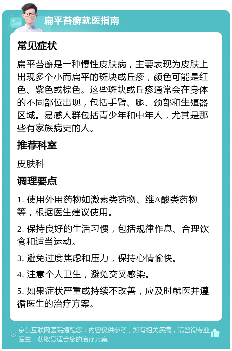 扁平苔癣就医指南 常见症状 扁平苔癣是一种慢性皮肤病，主要表现为皮肤上出现多个小而扁平的斑块或丘疹，颜色可能是红色、紫色或棕色。这些斑块或丘疹通常会在身体的不同部位出现，包括手臂、腿、颈部和生殖器区域。易感人群包括青少年和中年人，尤其是那些有家族病史的人。 推荐科室 皮肤科 调理要点 1. 使用外用药物如激素类药物、维A酸类药物等，根据医生建议使用。 2. 保持良好的生活习惯，包括规律作息、合理饮食和适当运动。 3. 避免过度焦虑和压力，保持心情愉快。 4. 注意个人卫生，避免交叉感染。 5. 如果症状严重或持续不改善，应及时就医并遵循医生的治疗方案。