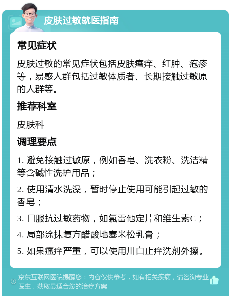 皮肤过敏就医指南 常见症状 皮肤过敏的常见症状包括皮肤瘙痒、红肿、疱疹等，易感人群包括过敏体质者、长期接触过敏原的人群等。 推荐科室 皮肤科 调理要点 1. 避免接触过敏原，例如香皂、洗衣粉、洗洁精等含碱性洗护用品； 2. 使用清水洗澡，暂时停止使用可能引起过敏的香皂； 3. 口服抗过敏药物，如氯雷他定片和维生素C； 4. 局部涂抹复方醋酸地塞米松乳膏； 5. 如果瘙痒严重，可以使用川白止痒洗剂外擦。