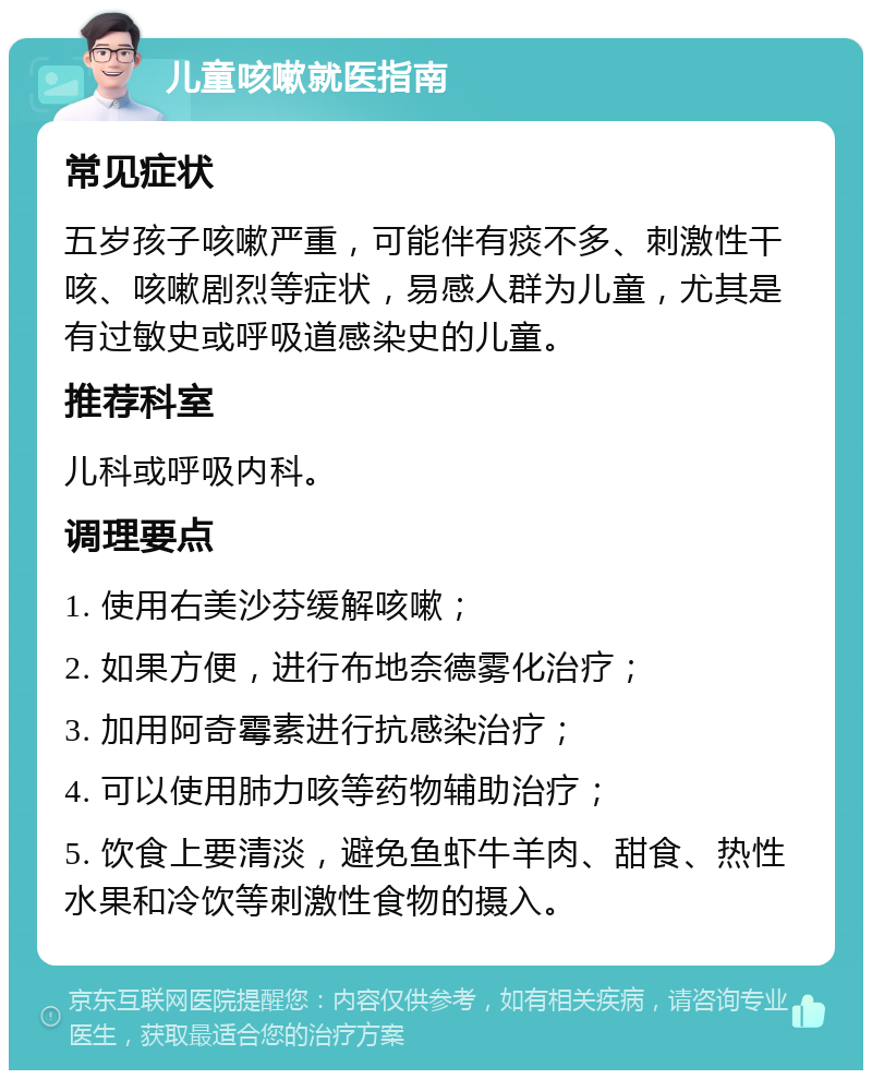 儿童咳嗽就医指南 常见症状 五岁孩子咳嗽严重，可能伴有痰不多、刺激性干咳、咳嗽剧烈等症状，易感人群为儿童，尤其是有过敏史或呼吸道感染史的儿童。 推荐科室 儿科或呼吸内科。 调理要点 1. 使用右美沙芬缓解咳嗽； 2. 如果方便，进行布地奈德雾化治疗； 3. 加用阿奇霉素进行抗感染治疗； 4. 可以使用肺力咳等药物辅助治疗； 5. 饮食上要清淡，避免鱼虾牛羊肉、甜食、热性水果和冷饮等刺激性食物的摄入。