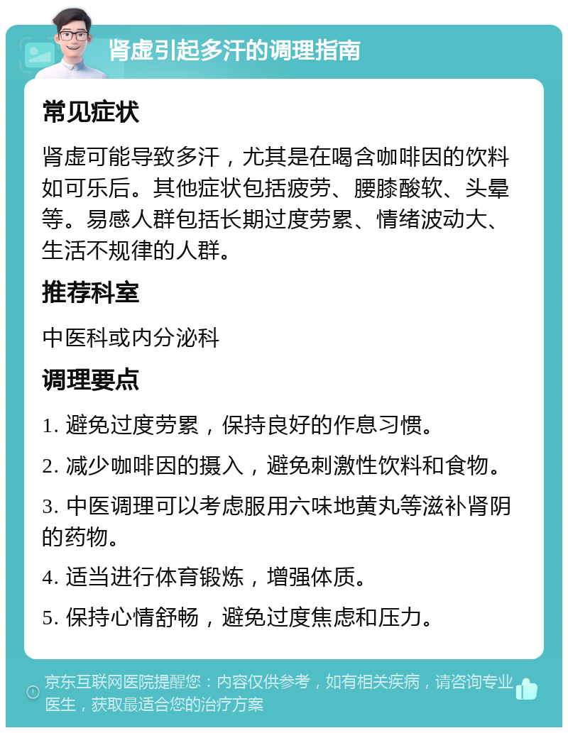 肾虚引起多汗的调理指南 常见症状 肾虚可能导致多汗，尤其是在喝含咖啡因的饮料如可乐后。其他症状包括疲劳、腰膝酸软、头晕等。易感人群包括长期过度劳累、情绪波动大、生活不规律的人群。 推荐科室 中医科或内分泌科 调理要点 1. 避免过度劳累，保持良好的作息习惯。 2. 减少咖啡因的摄入，避免刺激性饮料和食物。 3. 中医调理可以考虑服用六味地黄丸等滋补肾阴的药物。 4. 适当进行体育锻炼，增强体质。 5. 保持心情舒畅，避免过度焦虑和压力。