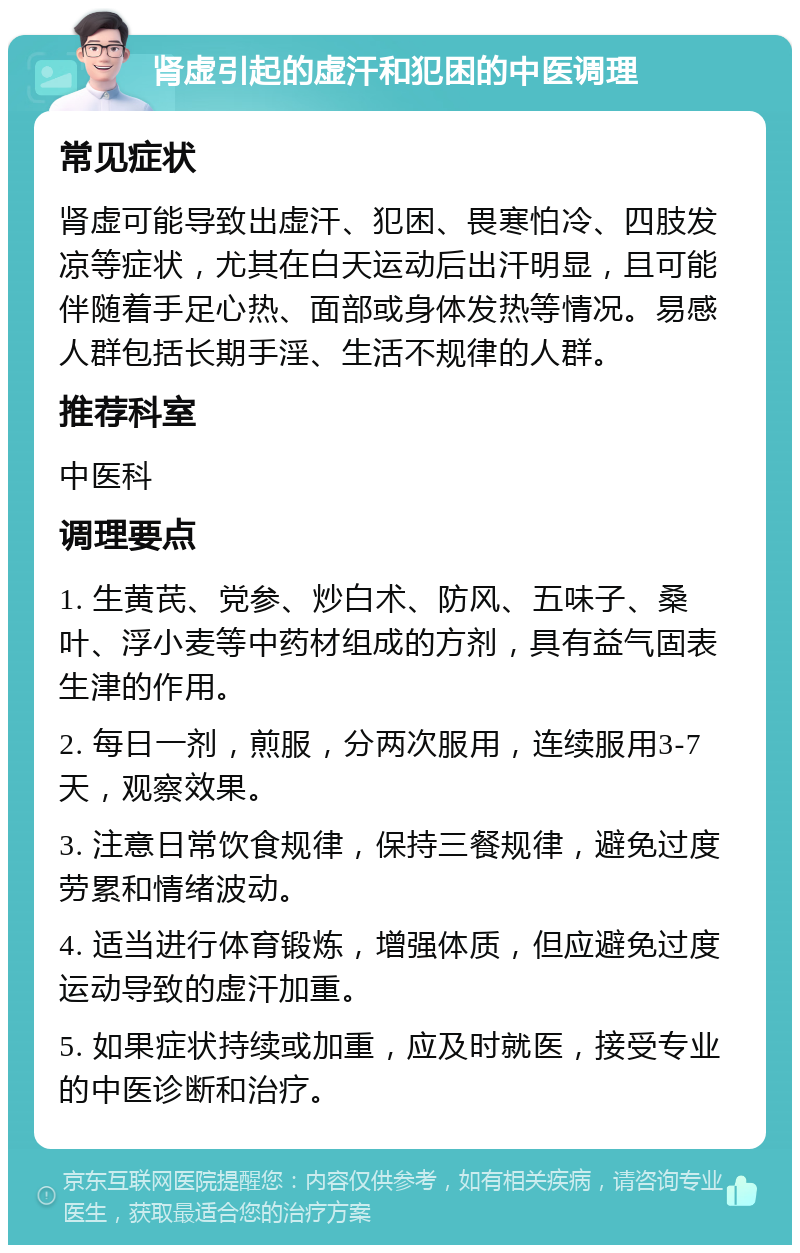 肾虚引起的虚汗和犯困的中医调理 常见症状 肾虚可能导致出虚汗、犯困、畏寒怕冷、四肢发凉等症状，尤其在白天运动后出汗明显，且可能伴随着手足心热、面部或身体发热等情况。易感人群包括长期手淫、生活不规律的人群。 推荐科室 中医科 调理要点 1. 生黄芪、党参、炒白术、防风、五味子、桑叶、浮小麦等中药材组成的方剂，具有益气固表生津的作用。 2. 每日一剂，煎服，分两次服用，连续服用3-7天，观察效果。 3. 注意日常饮食规律，保持三餐规律，避免过度劳累和情绪波动。 4. 适当进行体育锻炼，增强体质，但应避免过度运动导致的虚汗加重。 5. 如果症状持续或加重，应及时就医，接受专业的中医诊断和治疗。