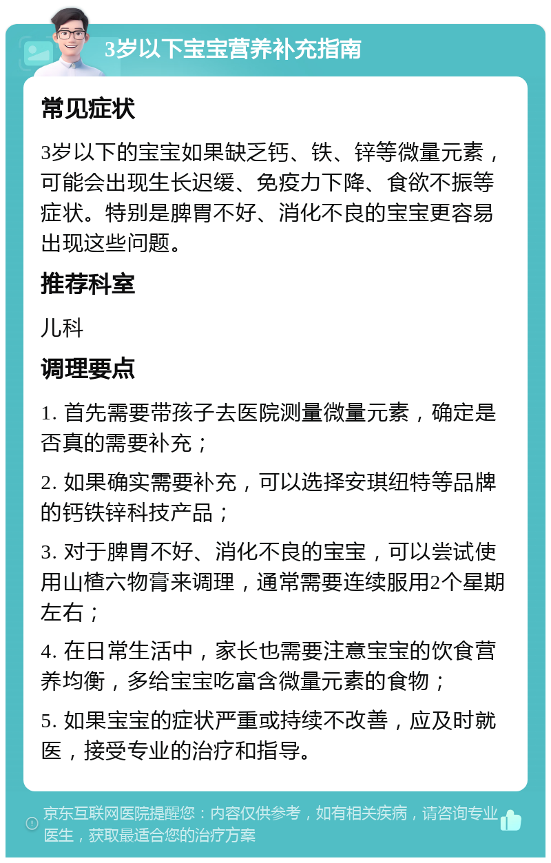 3岁以下宝宝营养补充指南 常见症状 3岁以下的宝宝如果缺乏钙、铁、锌等微量元素，可能会出现生长迟缓、免疫力下降、食欲不振等症状。特别是脾胃不好、消化不良的宝宝更容易出现这些问题。 推荐科室 儿科 调理要点 1. 首先需要带孩子去医院测量微量元素，确定是否真的需要补充； 2. 如果确实需要补充，可以选择安琪纽特等品牌的钙铁锌科技产品； 3. 对于脾胃不好、消化不良的宝宝，可以尝试使用山楂六物膏来调理，通常需要连续服用2个星期左右； 4. 在日常生活中，家长也需要注意宝宝的饮食营养均衡，多给宝宝吃富含微量元素的食物； 5. 如果宝宝的症状严重或持续不改善，应及时就医，接受专业的治疗和指导。