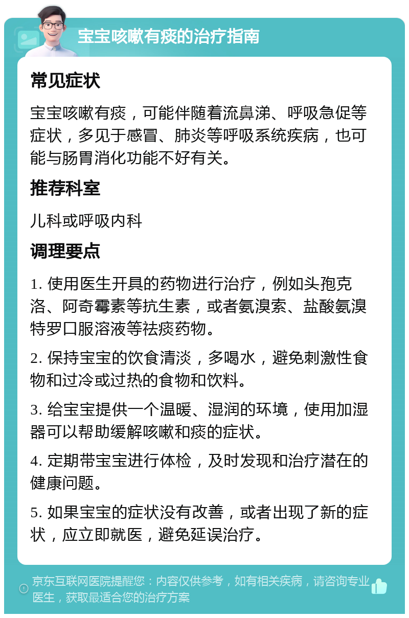 宝宝咳嗽有痰的治疗指南 常见症状 宝宝咳嗽有痰，可能伴随着流鼻涕、呼吸急促等症状，多见于感冒、肺炎等呼吸系统疾病，也可能与肠胃消化功能不好有关。 推荐科室 儿科或呼吸内科 调理要点 1. 使用医生开具的药物进行治疗，例如头孢克洛、阿奇霉素等抗生素，或者氨溴索、盐酸氨溴特罗口服溶液等祛痰药物。 2. 保持宝宝的饮食清淡，多喝水，避免刺激性食物和过冷或过热的食物和饮料。 3. 给宝宝提供一个温暖、湿润的环境，使用加湿器可以帮助缓解咳嗽和痰的症状。 4. 定期带宝宝进行体检，及时发现和治疗潜在的健康问题。 5. 如果宝宝的症状没有改善，或者出现了新的症状，应立即就医，避免延误治疗。