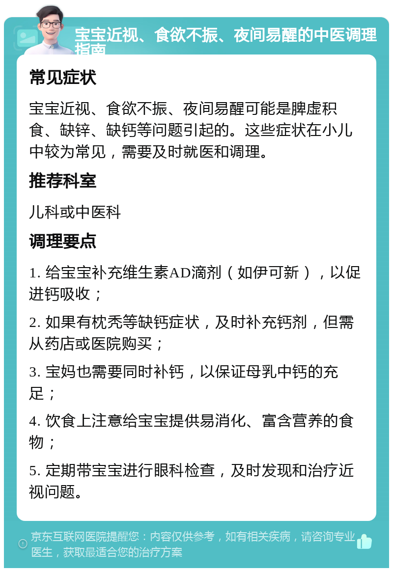 宝宝近视、食欲不振、夜间易醒的中医调理指南 常见症状 宝宝近视、食欲不振、夜间易醒可能是脾虚积食、缺锌、缺钙等问题引起的。这些症状在小儿中较为常见，需要及时就医和调理。 推荐科室 儿科或中医科 调理要点 1. 给宝宝补充维生素AD滴剂（如伊可新），以促进钙吸收； 2. 如果有枕秃等缺钙症状，及时补充钙剂，但需从药店或医院购买； 3. 宝妈也需要同时补钙，以保证母乳中钙的充足； 4. 饮食上注意给宝宝提供易消化、富含营养的食物； 5. 定期带宝宝进行眼科检查，及时发现和治疗近视问题。