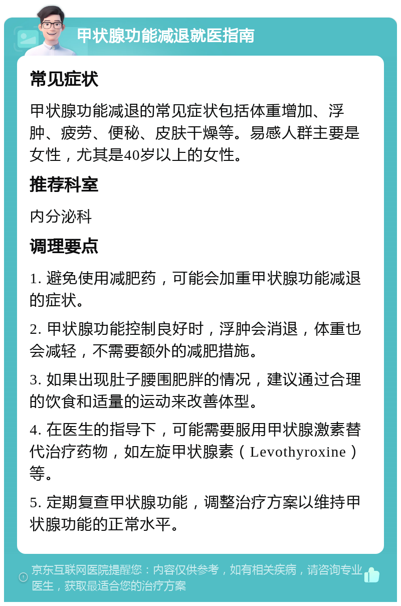 甲状腺功能减退就医指南 常见症状 甲状腺功能减退的常见症状包括体重增加、浮肿、疲劳、便秘、皮肤干燥等。易感人群主要是女性，尤其是40岁以上的女性。 推荐科室 内分泌科 调理要点 1. 避免使用减肥药，可能会加重甲状腺功能减退的症状。 2. 甲状腺功能控制良好时，浮肿会消退，体重也会减轻，不需要额外的减肥措施。 3. 如果出现肚子腰围肥胖的情况，建议通过合理的饮食和适量的运动来改善体型。 4. 在医生的指导下，可能需要服用甲状腺激素替代治疗药物，如左旋甲状腺素（Levothyroxine）等。 5. 定期复查甲状腺功能，调整治疗方案以维持甲状腺功能的正常水平。