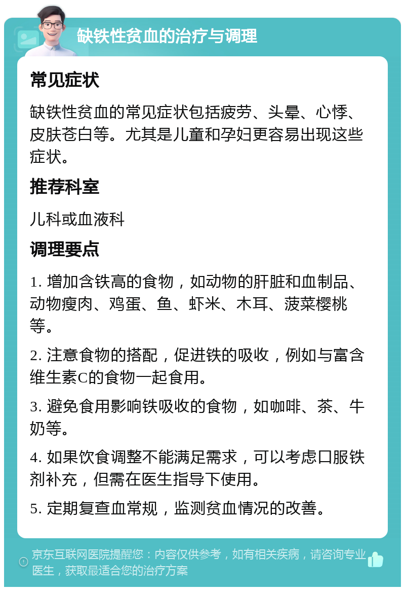 缺铁性贫血的治疗与调理 常见症状 缺铁性贫血的常见症状包括疲劳、头晕、心悸、皮肤苍白等。尤其是儿童和孕妇更容易出现这些症状。 推荐科室 儿科或血液科 调理要点 1. 增加含铁高的食物，如动物的肝脏和血制品、动物瘦肉、鸡蛋、鱼、虾米、木耳、菠菜樱桃等。 2. 注意食物的搭配，促进铁的吸收，例如与富含维生素C的食物一起食用。 3. 避免食用影响铁吸收的食物，如咖啡、茶、牛奶等。 4. 如果饮食调整不能满足需求，可以考虑口服铁剂补充，但需在医生指导下使用。 5. 定期复查血常规，监测贫血情况的改善。