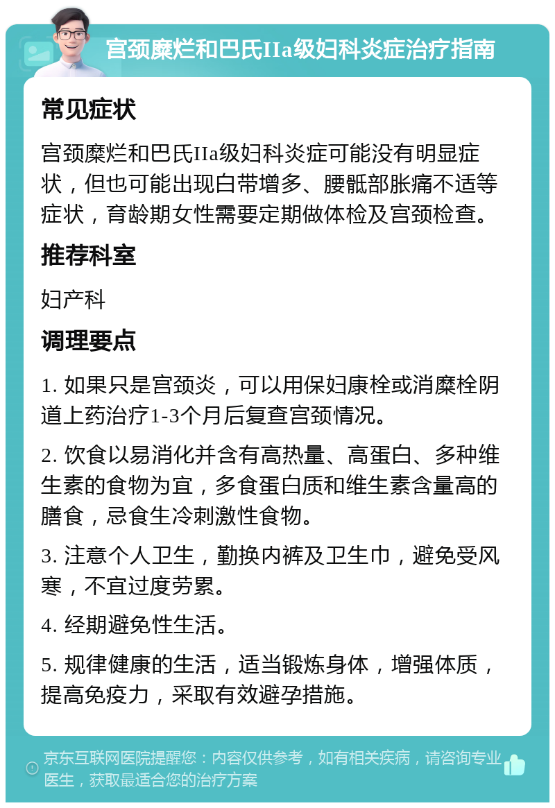 宫颈糜烂和巴氏IIa级妇科炎症治疗指南 常见症状 宫颈糜烂和巴氏IIa级妇科炎症可能没有明显症状，但也可能出现白带增多、腰骶部胀痛不适等症状，育龄期女性需要定期做体检及宫颈检查。 推荐科室 妇产科 调理要点 1. 如果只是宫颈炎，可以用保妇康栓或消糜栓阴道上药治疗1-3个月后复查宫颈情况。 2. 饮食以易消化并含有高热量、高蛋白、多种维生素的食物为宜，多食蛋白质和维生素含量高的膳食，忌食生冷刺激性食物。 3. 注意个人卫生，勤换内裤及卫生巾，避免受风寒，不宜过度劳累。 4. 经期避免性生活。 5. 规律健康的生活，适当锻炼身体，增强体质，提高免疫力，采取有效避孕措施。