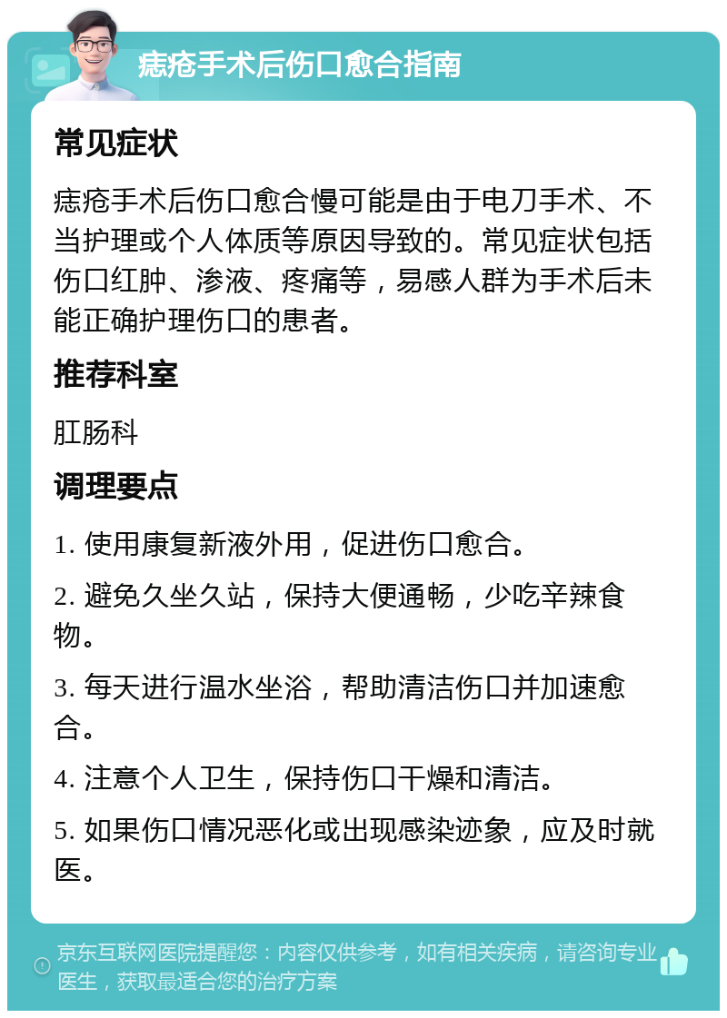 痣疮手术后伤口愈合指南 常见症状 痣疮手术后伤口愈合慢可能是由于电刀手术、不当护理或个人体质等原因导致的。常见症状包括伤口红肿、渗液、疼痛等，易感人群为手术后未能正确护理伤口的患者。 推荐科室 肛肠科 调理要点 1. 使用康复新液外用，促进伤口愈合。 2. 避免久坐久站，保持大便通畅，少吃辛辣食物。 3. 每天进行温水坐浴，帮助清洁伤口并加速愈合。 4. 注意个人卫生，保持伤口干燥和清洁。 5. 如果伤口情况恶化或出现感染迹象，应及时就医。