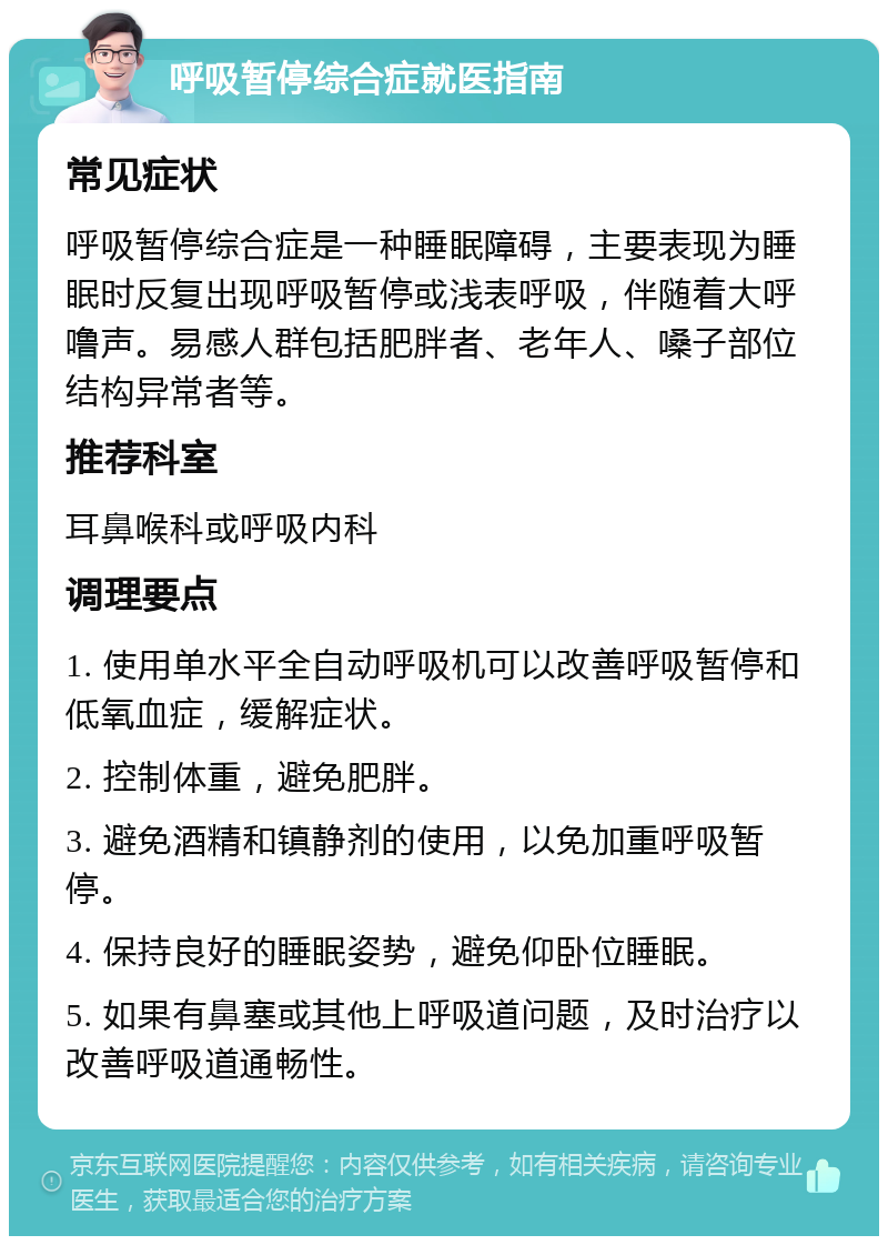 呼吸暂停综合症就医指南 常见症状 呼吸暂停综合症是一种睡眠障碍，主要表现为睡眠时反复出现呼吸暂停或浅表呼吸，伴随着大呼噜声。易感人群包括肥胖者、老年人、嗓子部位结构异常者等。 推荐科室 耳鼻喉科或呼吸内科 调理要点 1. 使用单水平全自动呼吸机可以改善呼吸暂停和低氧血症，缓解症状。 2. 控制体重，避免肥胖。 3. 避免酒精和镇静剂的使用，以免加重呼吸暂停。 4. 保持良好的睡眠姿势，避免仰卧位睡眠。 5. 如果有鼻塞或其他上呼吸道问题，及时治疗以改善呼吸道通畅性。