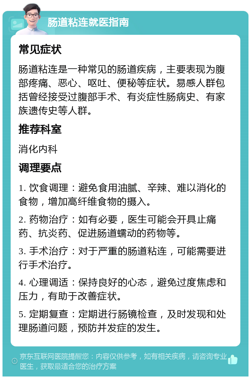 肠道粘连就医指南 常见症状 肠道粘连是一种常见的肠道疾病，主要表现为腹部疼痛、恶心、呕吐、便秘等症状。易感人群包括曾经接受过腹部手术、有炎症性肠病史、有家族遗传史等人群。 推荐科室 消化内科 调理要点 1. 饮食调理：避免食用油腻、辛辣、难以消化的食物，增加高纤维食物的摄入。 2. 药物治疗：如有必要，医生可能会开具止痛药、抗炎药、促进肠道蠕动的药物等。 3. 手术治疗：对于严重的肠道粘连，可能需要进行手术治疗。 4. 心理调适：保持良好的心态，避免过度焦虑和压力，有助于改善症状。 5. 定期复查：定期进行肠镜检查，及时发现和处理肠道问题，预防并发症的发生。