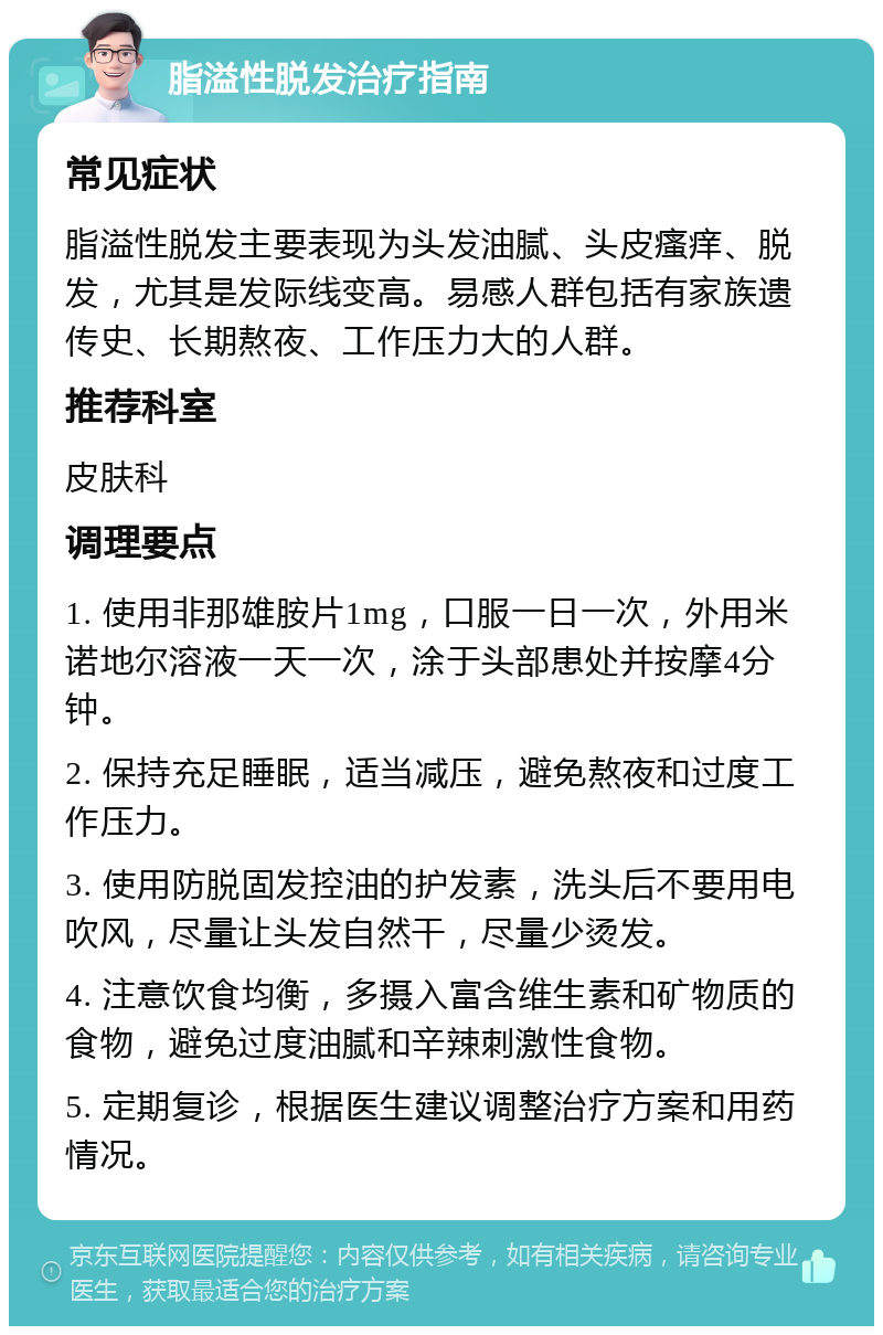 脂溢性脱发治疗指南 常见症状 脂溢性脱发主要表现为头发油腻、头皮瘙痒、脱发，尤其是发际线变高。易感人群包括有家族遗传史、长期熬夜、工作压力大的人群。 推荐科室 皮肤科 调理要点 1. 使用非那雄胺片1mg，口服一日一次，外用米诺地尔溶液一天一次，涂于头部患处并按摩4分钟。 2. 保持充足睡眠，适当减压，避免熬夜和过度工作压力。 3. 使用防脱固发控油的护发素，洗头后不要用电吹风，尽量让头发自然干，尽量少烫发。 4. 注意饮食均衡，多摄入富含维生素和矿物质的食物，避免过度油腻和辛辣刺激性食物。 5. 定期复诊，根据医生建议调整治疗方案和用药情况。