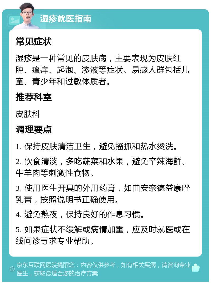 湿疹就医指南 常见症状 湿疹是一种常见的皮肤病，主要表现为皮肤红肿、瘙痒、起泡、渗液等症状。易感人群包括儿童、青少年和过敏体质者。 推荐科室 皮肤科 调理要点 1. 保持皮肤清洁卫生，避免搔抓和热水烫洗。 2. 饮食清淡，多吃蔬菜和水果，避免辛辣海鲜、牛羊肉等刺激性食物。 3. 使用医生开具的外用药膏，如曲安奈德益康唑乳膏，按照说明书正确使用。 4. 避免熬夜，保持良好的作息习惯。 5. 如果症状不缓解或病情加重，应及时就医或在线问诊寻求专业帮助。