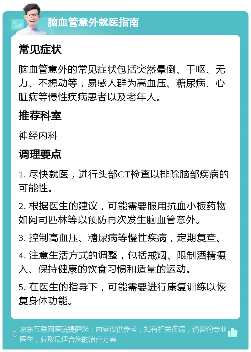 脑血管意外就医指南 常见症状 脑血管意外的常见症状包括突然晕倒、干呕、无力、不想动等，易感人群为高血压、糖尿病、心脏病等慢性疾病患者以及老年人。 推荐科室 神经内科 调理要点 1. 尽快就医，进行头部CT检查以排除脑部疾病的可能性。 2. 根据医生的建议，可能需要服用抗血小板药物如阿司匹林等以预防再次发生脑血管意外。 3. 控制高血压、糖尿病等慢性疾病，定期复查。 4. 注意生活方式的调整，包括戒烟、限制酒精摄入、保持健康的饮食习惯和适量的运动。 5. 在医生的指导下，可能需要进行康复训练以恢复身体功能。