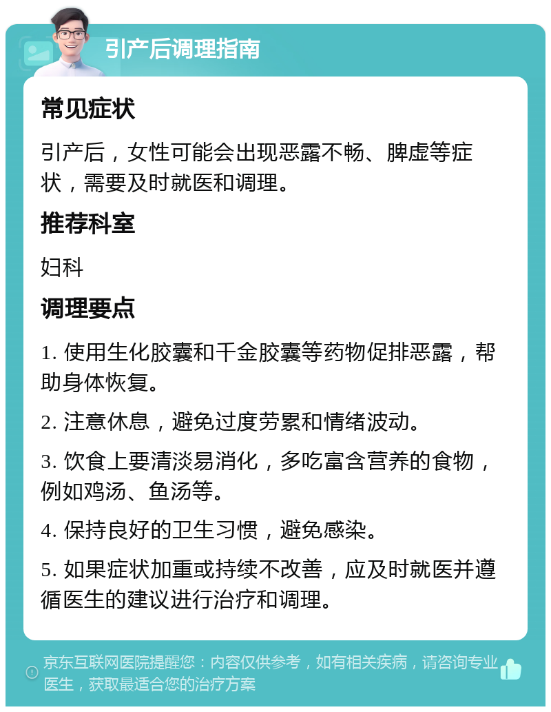 引产后调理指南 常见症状 引产后，女性可能会出现恶露不畅、脾虚等症状，需要及时就医和调理。 推荐科室 妇科 调理要点 1. 使用生化胶囊和千金胶囊等药物促排恶露，帮助身体恢复。 2. 注意休息，避免过度劳累和情绪波动。 3. 饮食上要清淡易消化，多吃富含营养的食物，例如鸡汤、鱼汤等。 4. 保持良好的卫生习惯，避免感染。 5. 如果症状加重或持续不改善，应及时就医并遵循医生的建议进行治疗和调理。