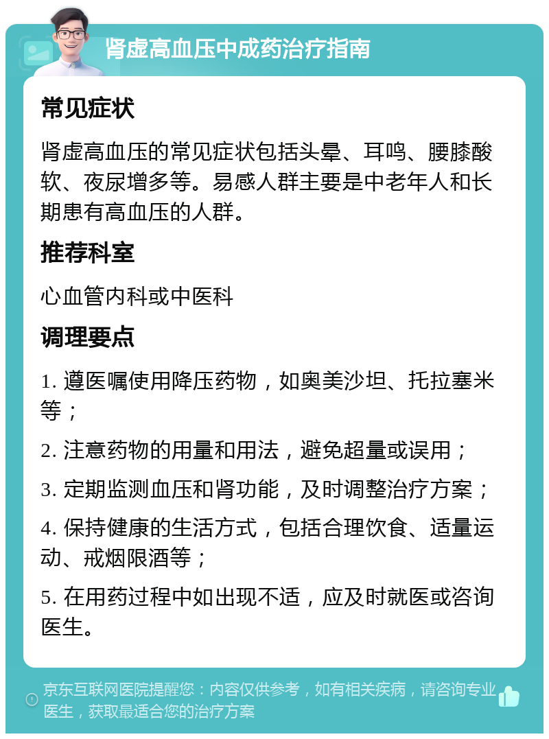 肾虚高血压中成药治疗指南 常见症状 肾虚高血压的常见症状包括头晕、耳鸣、腰膝酸软、夜尿增多等。易感人群主要是中老年人和长期患有高血压的人群。 推荐科室 心血管内科或中医科 调理要点 1. 遵医嘱使用降压药物，如奥美沙坦、托拉塞米等； 2. 注意药物的用量和用法，避免超量或误用； 3. 定期监测血压和肾功能，及时调整治疗方案； 4. 保持健康的生活方式，包括合理饮食、适量运动、戒烟限酒等； 5. 在用药过程中如出现不适，应及时就医或咨询医生。