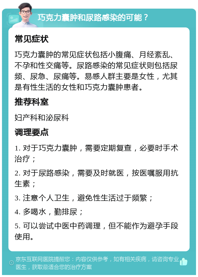 巧克力囊肿和尿路感染的可能？ 常见症状 巧克力囊肿的常见症状包括小腹痛、月经紊乱、不孕和性交痛等。尿路感染的常见症状则包括尿频、尿急、尿痛等。易感人群主要是女性，尤其是有性生活的女性和巧克力囊肿患者。 推荐科室 妇产科和泌尿科 调理要点 1. 对于巧克力囊肿，需要定期复查，必要时手术治疗； 2. 对于尿路感染，需要及时就医，按医嘱服用抗生素； 3. 注意个人卫生，避免性生活过于频繁； 4. 多喝水，勤排尿； 5. 可以尝试中医中药调理，但不能作为避孕手段使用。