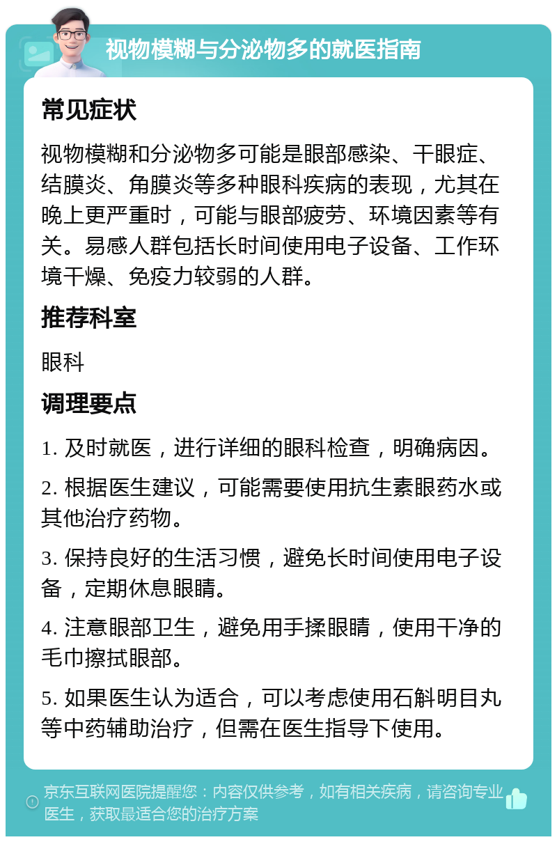 视物模糊与分泌物多的就医指南 常见症状 视物模糊和分泌物多可能是眼部感染、干眼症、结膜炎、角膜炎等多种眼科疾病的表现，尤其在晚上更严重时，可能与眼部疲劳、环境因素等有关。易感人群包括长时间使用电子设备、工作环境干燥、免疫力较弱的人群。 推荐科室 眼科 调理要点 1. 及时就医，进行详细的眼科检查，明确病因。 2. 根据医生建议，可能需要使用抗生素眼药水或其他治疗药物。 3. 保持良好的生活习惯，避免长时间使用电子设备，定期休息眼睛。 4. 注意眼部卫生，避免用手揉眼睛，使用干净的毛巾擦拭眼部。 5. 如果医生认为适合，可以考虑使用石斛明目丸等中药辅助治疗，但需在医生指导下使用。