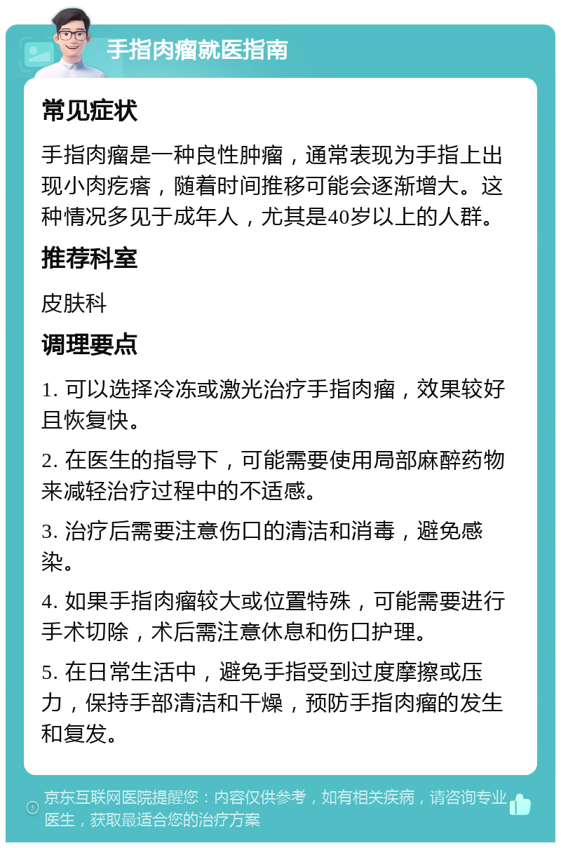 手指肉瘤就医指南 常见症状 手指肉瘤是一种良性肿瘤，通常表现为手指上出现小肉疙瘩，随着时间推移可能会逐渐增大。这种情况多见于成年人，尤其是40岁以上的人群。 推荐科室 皮肤科 调理要点 1. 可以选择冷冻或激光治疗手指肉瘤，效果较好且恢复快。 2. 在医生的指导下，可能需要使用局部麻醉药物来减轻治疗过程中的不适感。 3. 治疗后需要注意伤口的清洁和消毒，避免感染。 4. 如果手指肉瘤较大或位置特殊，可能需要进行手术切除，术后需注意休息和伤口护理。 5. 在日常生活中，避免手指受到过度摩擦或压力，保持手部清洁和干燥，预防手指肉瘤的发生和复发。