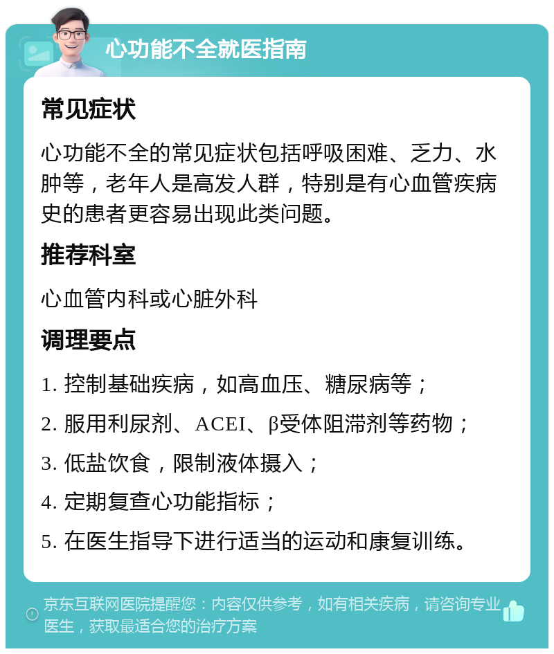 心功能不全就医指南 常见症状 心功能不全的常见症状包括呼吸困难、乏力、水肿等，老年人是高发人群，特别是有心血管疾病史的患者更容易出现此类问题。 推荐科室 心血管内科或心脏外科 调理要点 1. 控制基础疾病，如高血压、糖尿病等； 2. 服用利尿剂、ACEI、β受体阻滞剂等药物； 3. 低盐饮食，限制液体摄入； 4. 定期复查心功能指标； 5. 在医生指导下进行适当的运动和康复训练。