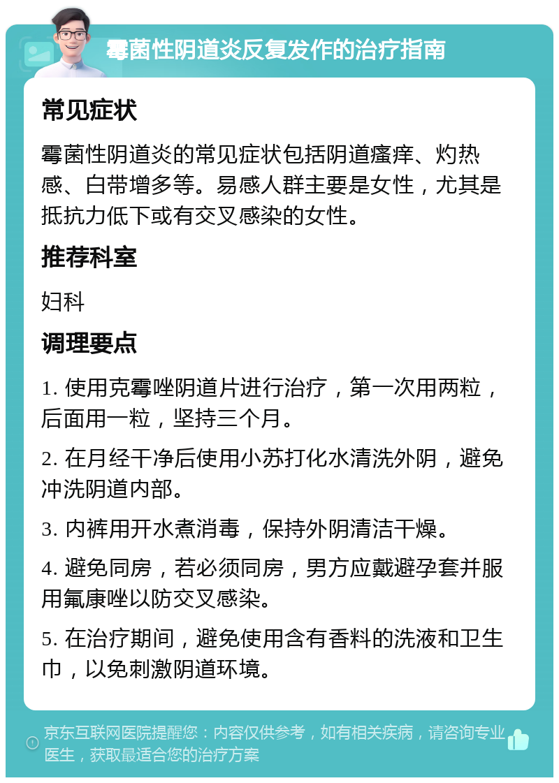 霉菌性阴道炎反复发作的治疗指南 常见症状 霉菌性阴道炎的常见症状包括阴道瘙痒、灼热感、白带增多等。易感人群主要是女性，尤其是抵抗力低下或有交叉感染的女性。 推荐科室 妇科 调理要点 1. 使用克霉唑阴道片进行治疗，第一次用两粒，后面用一粒，坚持三个月。 2. 在月经干净后使用小苏打化水清洗外阴，避免冲洗阴道内部。 3. 内裤用开水煮消毒，保持外阴清洁干燥。 4. 避免同房，若必须同房，男方应戴避孕套并服用氟康唑以防交叉感染。 5. 在治疗期间，避免使用含有香料的洗液和卫生巾，以免刺激阴道环境。