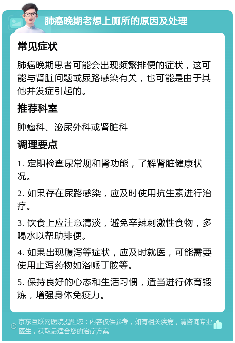 肺癌晚期老想上厕所的原因及处理 常见症状 肺癌晚期患者可能会出现频繁排便的症状，这可能与肾脏问题或尿路感染有关，也可能是由于其他并发症引起的。 推荐科室 肿瘤科、泌尿外科或肾脏科 调理要点 1. 定期检查尿常规和肾功能，了解肾脏健康状况。 2. 如果存在尿路感染，应及时使用抗生素进行治疗。 3. 饮食上应注意清淡，避免辛辣刺激性食物，多喝水以帮助排便。 4. 如果出现腹泻等症状，应及时就医，可能需要使用止泻药物如洛哌丁胺等。 5. 保持良好的心态和生活习惯，适当进行体育锻炼，增强身体免疫力。