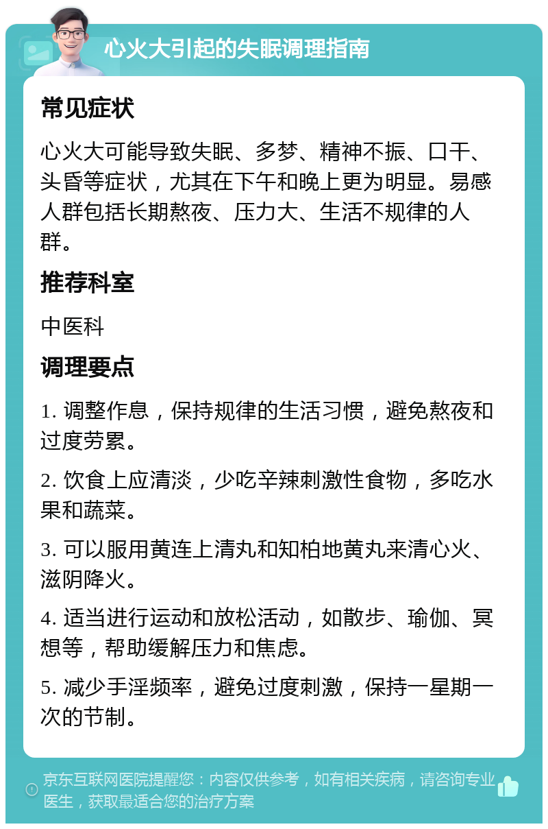 心火大引起的失眠调理指南 常见症状 心火大可能导致失眠、多梦、精神不振、口干、头昏等症状，尤其在下午和晚上更为明显。易感人群包括长期熬夜、压力大、生活不规律的人群。 推荐科室 中医科 调理要点 1. 调整作息，保持规律的生活习惯，避免熬夜和过度劳累。 2. 饮食上应清淡，少吃辛辣刺激性食物，多吃水果和蔬菜。 3. 可以服用黄连上清丸和知柏地黄丸来清心火、滋阴降火。 4. 适当进行运动和放松活动，如散步、瑜伽、冥想等，帮助缓解压力和焦虑。 5. 减少手淫频率，避免过度刺激，保持一星期一次的节制。