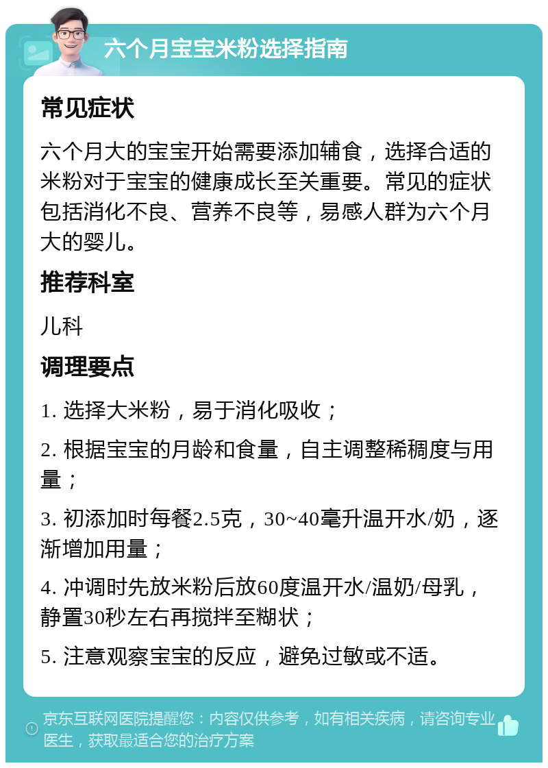 六个月宝宝米粉选择指南 常见症状 六个月大的宝宝开始需要添加辅食，选择合适的米粉对于宝宝的健康成长至关重要。常见的症状包括消化不良、营养不良等，易感人群为六个月大的婴儿。 推荐科室 儿科 调理要点 1. 选择大米粉，易于消化吸收； 2. 根据宝宝的月龄和食量，自主调整稀稠度与用量； 3. 初添加时每餐2.5克，30~40毫升温开水/奶，逐渐增加用量； 4. 冲调时先放米粉后放60度温开水/温奶/母乳，静置30秒左右再搅拌至糊状； 5. 注意观察宝宝的反应，避免过敏或不适。