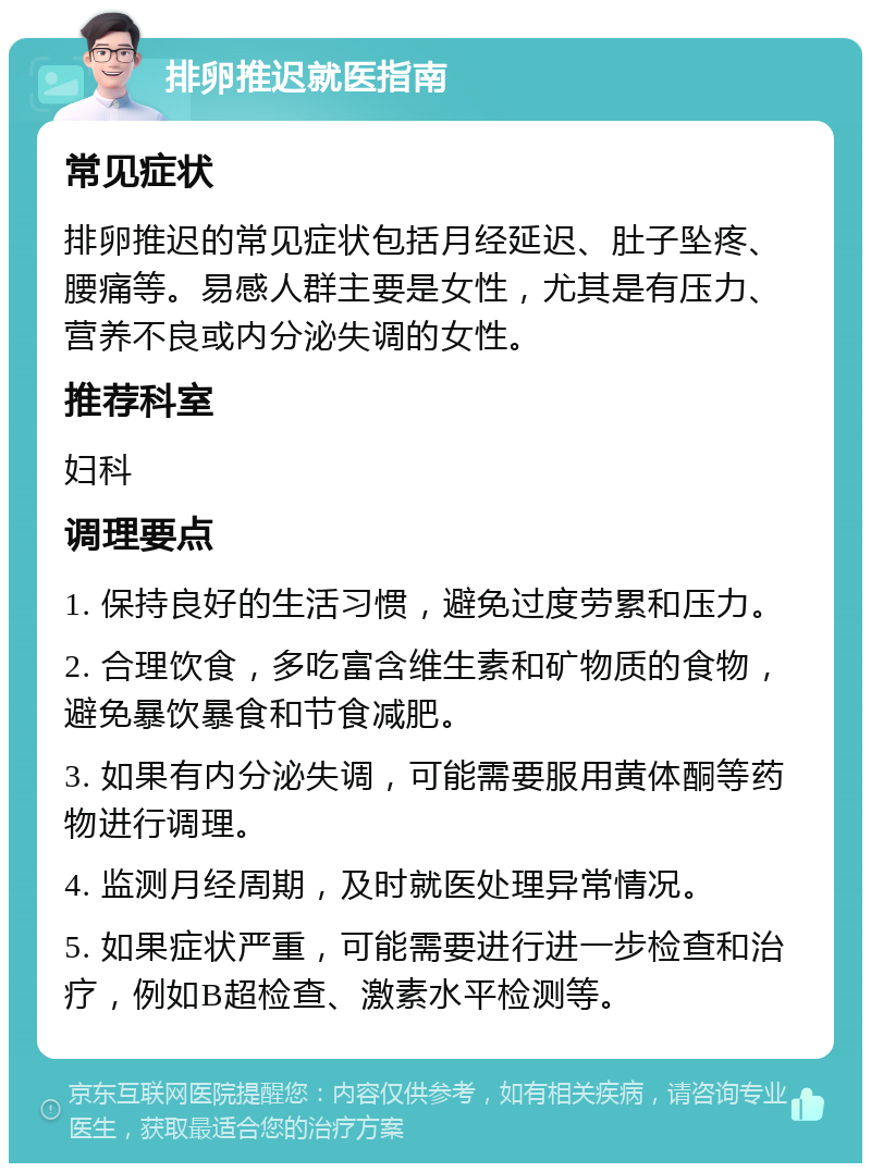 排卵推迟就医指南 常见症状 排卵推迟的常见症状包括月经延迟、肚子坠疼、腰痛等。易感人群主要是女性，尤其是有压力、营养不良或内分泌失调的女性。 推荐科室 妇科 调理要点 1. 保持良好的生活习惯，避免过度劳累和压力。 2. 合理饮食，多吃富含维生素和矿物质的食物，避免暴饮暴食和节食减肥。 3. 如果有内分泌失调，可能需要服用黄体酮等药物进行调理。 4. 监测月经周期，及时就医处理异常情况。 5. 如果症状严重，可能需要进行进一步检查和治疗，例如B超检查、激素水平检测等。