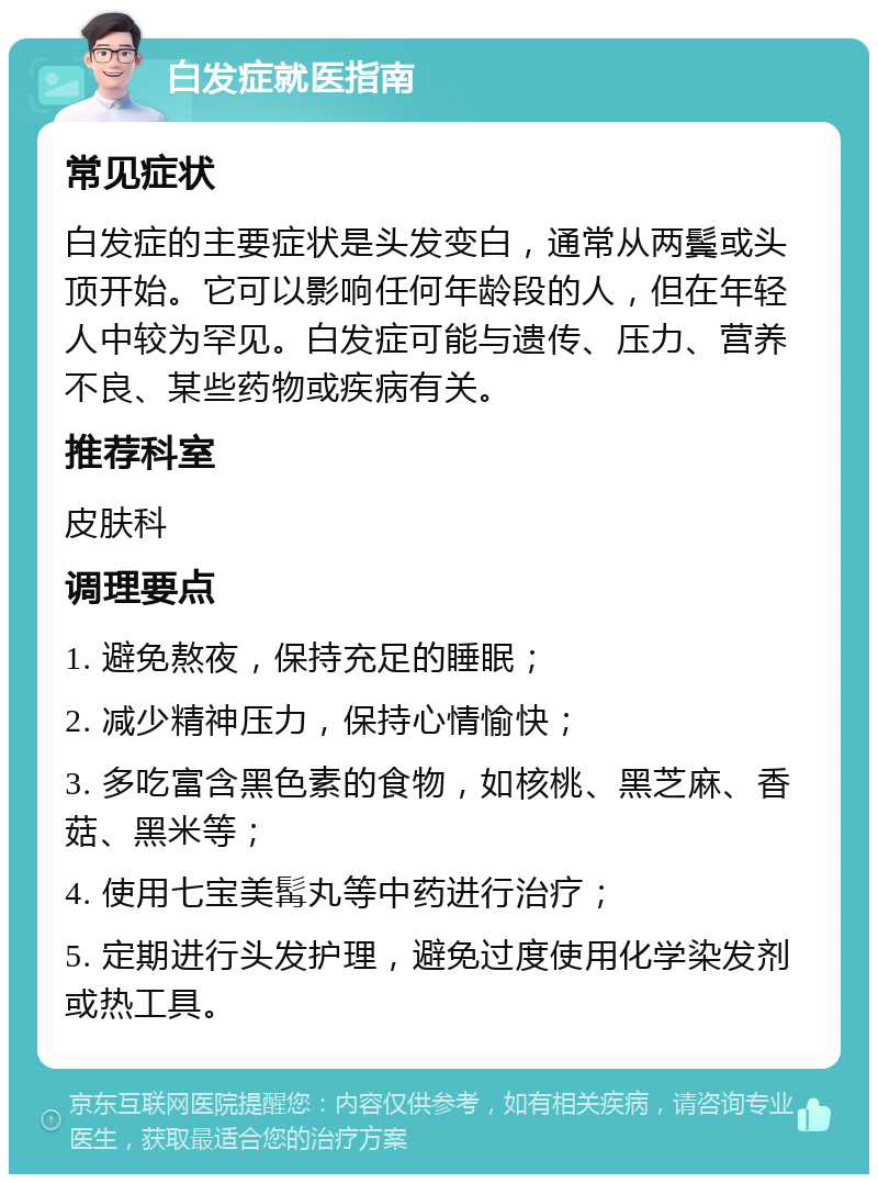 白发症就医指南 常见症状 白发症的主要症状是头发变白，通常从两鬓或头顶开始。它可以影响任何年龄段的人，但在年轻人中较为罕见。白发症可能与遗传、压力、营养不良、某些药物或疾病有关。 推荐科室 皮肤科 调理要点 1. 避免熬夜，保持充足的睡眠； 2. 减少精神压力，保持心情愉快； 3. 多吃富含黑色素的食物，如核桃、黑芝麻、香菇、黑米等； 4. 使用七宝美髯丸等中药进行治疗； 5. 定期进行头发护理，避免过度使用化学染发剂或热工具。