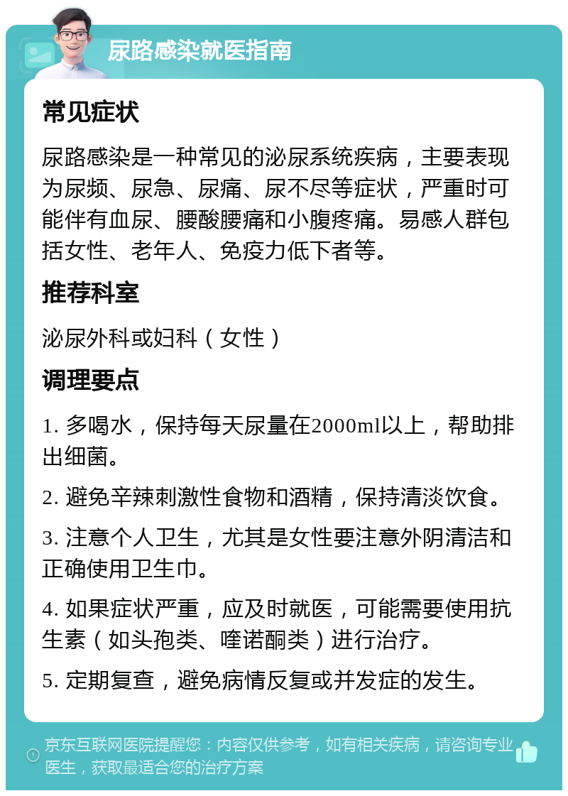 尿路感染就医指南 常见症状 尿路感染是一种常见的泌尿系统疾病，主要表现为尿频、尿急、尿痛、尿不尽等症状，严重时可能伴有血尿、腰酸腰痛和小腹疼痛。易感人群包括女性、老年人、免疫力低下者等。 推荐科室 泌尿外科或妇科（女性） 调理要点 1. 多喝水，保持每天尿量在2000ml以上，帮助排出细菌。 2. 避免辛辣刺激性食物和酒精，保持清淡饮食。 3. 注意个人卫生，尤其是女性要注意外阴清洁和正确使用卫生巾。 4. 如果症状严重，应及时就医，可能需要使用抗生素（如头孢类、喹诺酮类）进行治疗。 5. 定期复查，避免病情反复或并发症的发生。