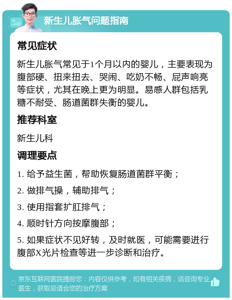 新生儿胀气问题指南 常见症状 新生儿胀气常见于1个月以内的婴儿，主要表现为腹部硬、扭来扭去、哭闹、吃奶不畅、屁声响亮等症状，尤其在晚上更为明显。易感人群包括乳糖不耐受、肠道菌群失衡的婴儿。 推荐科室 新生儿科 调理要点 1. 给予益生菌，帮助恢复肠道菌群平衡； 2. 做排气操，辅助排气； 3. 使用指套扩肛排气； 4. 顺时针方向按摩腹部； 5. 如果症状不见好转，及时就医，可能需要进行腹部X光片检查等进一步诊断和治疗。