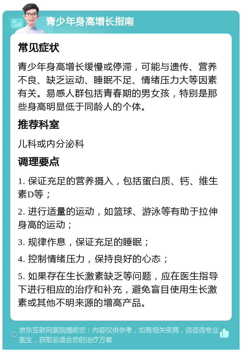 青少年身高增长指南 常见症状 青少年身高增长缓慢或停滞，可能与遗传、营养不良、缺乏运动、睡眠不足、情绪压力大等因素有关。易感人群包括青春期的男女孩，特别是那些身高明显低于同龄人的个体。 推荐科室 儿科或内分泌科 调理要点 1. 保证充足的营养摄入，包括蛋白质、钙、维生素D等； 2. 进行适量的运动，如篮球、游泳等有助于拉伸身高的运动； 3. 规律作息，保证充足的睡眠； 4. 控制情绪压力，保持良好的心态； 5. 如果存在生长激素缺乏等问题，应在医生指导下进行相应的治疗和补充，避免盲目使用生长激素或其他不明来源的增高产品。