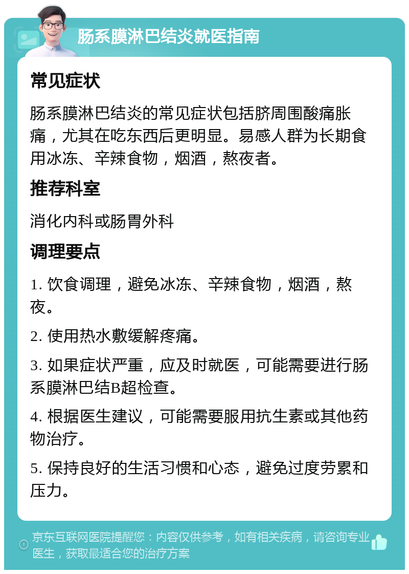 肠系膜淋巴结炎就医指南 常见症状 肠系膜淋巴结炎的常见症状包括脐周围酸痛胀痛，尤其在吃东西后更明显。易感人群为长期食用冰冻、辛辣食物，烟酒，熬夜者。 推荐科室 消化内科或肠胃外科 调理要点 1. 饮食调理，避免冰冻、辛辣食物，烟酒，熬夜。 2. 使用热水敷缓解疼痛。 3. 如果症状严重，应及时就医，可能需要进行肠系膜淋巴结B超检查。 4. 根据医生建议，可能需要服用抗生素或其他药物治疗。 5. 保持良好的生活习惯和心态，避免过度劳累和压力。