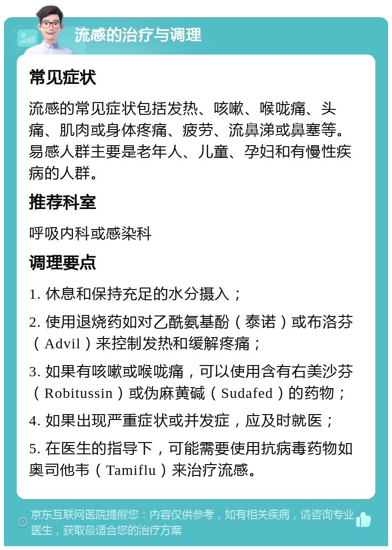 流感的治疗与调理 常见症状 流感的常见症状包括发热、咳嗽、喉咙痛、头痛、肌肉或身体疼痛、疲劳、流鼻涕或鼻塞等。易感人群主要是老年人、儿童、孕妇和有慢性疾病的人群。 推荐科室 呼吸内科或感染科 调理要点 1. 休息和保持充足的水分摄入； 2. 使用退烧药如对乙酰氨基酚（泰诺）或布洛芬（Advil）来控制发热和缓解疼痛； 3. 如果有咳嗽或喉咙痛，可以使用含有右美沙芬（Robitussin）或伪麻黄碱（Sudafed）的药物； 4. 如果出现严重症状或并发症，应及时就医； 5. 在医生的指导下，可能需要使用抗病毒药物如奥司他韦（Tamiflu）来治疗流感。