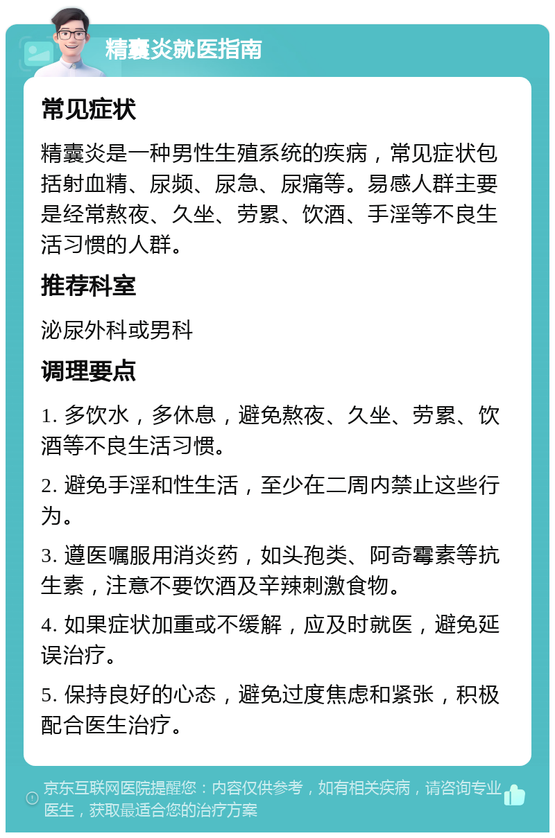 精囊炎就医指南 常见症状 精囊炎是一种男性生殖系统的疾病，常见症状包括射血精、尿频、尿急、尿痛等。易感人群主要是经常熬夜、久坐、劳累、饮酒、手淫等不良生活习惯的人群。 推荐科室 泌尿外科或男科 调理要点 1. 多饮水，多休息，避免熬夜、久坐、劳累、饮酒等不良生活习惯。 2. 避免手淫和性生活，至少在二周内禁止这些行为。 3. 遵医嘱服用消炎药，如头孢类、阿奇霉素等抗生素，注意不要饮酒及辛辣刺激食物。 4. 如果症状加重或不缓解，应及时就医，避免延误治疗。 5. 保持良好的心态，避免过度焦虑和紧张，积极配合医生治疗。