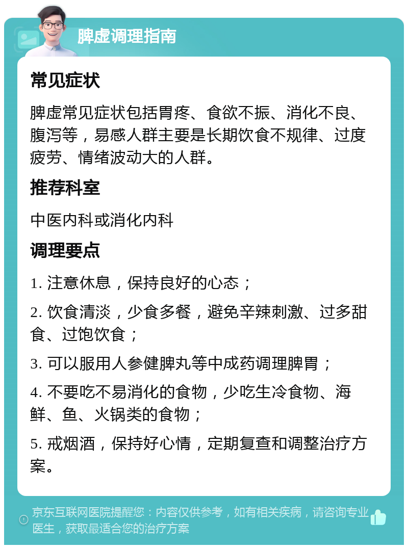 脾虚调理指南 常见症状 脾虚常见症状包括胃疼、食欲不振、消化不良、腹泻等，易感人群主要是长期饮食不规律、过度疲劳、情绪波动大的人群。 推荐科室 中医内科或消化内科 调理要点 1. 注意休息，保持良好的心态； 2. 饮食清淡，少食多餐，避免辛辣刺激、过多甜食、过饱饮食； 3. 可以服用人参健脾丸等中成药调理脾胃； 4. 不要吃不易消化的食物，少吃生冷食物、海鲜、鱼、火锅类的食物； 5. 戒烟酒，保持好心情，定期复查和调整治疗方案。