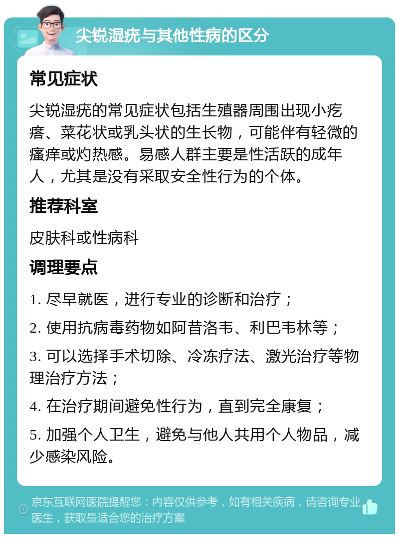 尖锐湿疣与其他性病的区分 常见症状 尖锐湿疣的常见症状包括生殖器周围出现小疙瘩、菜花状或乳头状的生长物，可能伴有轻微的瘙痒或灼热感。易感人群主要是性活跃的成年人，尤其是没有采取安全性行为的个体。 推荐科室 皮肤科或性病科 调理要点 1. 尽早就医，进行专业的诊断和治疗； 2. 使用抗病毒药物如阿昔洛韦、利巴韦林等； 3. 可以选择手术切除、冷冻疗法、激光治疗等物理治疗方法； 4. 在治疗期间避免性行为，直到完全康复； 5. 加强个人卫生，避免与他人共用个人物品，减少感染风险。