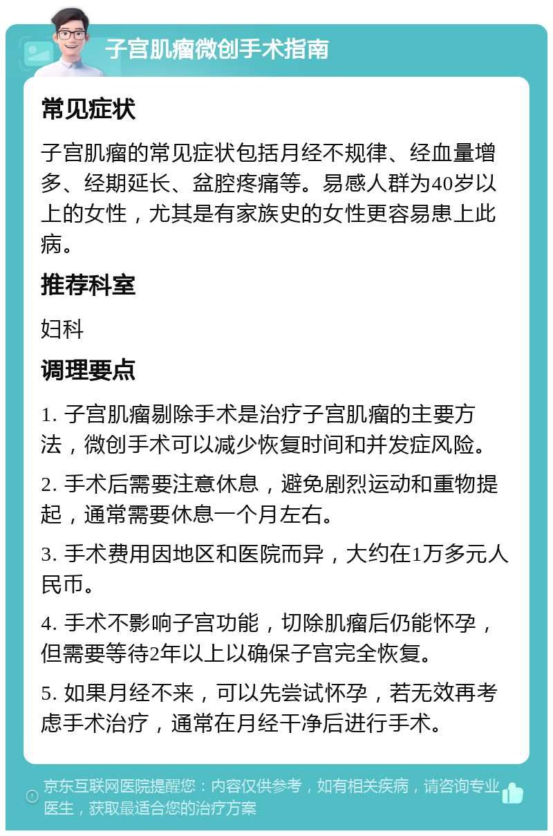 子宫肌瘤微创手术指南 常见症状 子宫肌瘤的常见症状包括月经不规律、经血量增多、经期延长、盆腔疼痛等。易感人群为40岁以上的女性，尤其是有家族史的女性更容易患上此病。 推荐科室 妇科 调理要点 1. 子宫肌瘤剔除手术是治疗子宫肌瘤的主要方法，微创手术可以减少恢复时间和并发症风险。 2. 手术后需要注意休息，避免剧烈运动和重物提起，通常需要休息一个月左右。 3. 手术费用因地区和医院而异，大约在1万多元人民币。 4. 手术不影响子宫功能，切除肌瘤后仍能怀孕，但需要等待2年以上以确保子宫完全恢复。 5. 如果月经不来，可以先尝试怀孕，若无效再考虑手术治疗，通常在月经干净后进行手术。