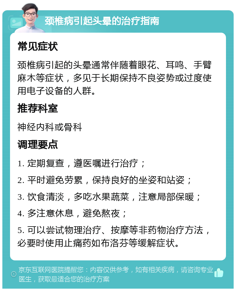 颈椎病引起头晕的治疗指南 常见症状 颈椎病引起的头晕通常伴随着眼花、耳鸣、手臂麻木等症状，多见于长期保持不良姿势或过度使用电子设备的人群。 推荐科室 神经内科或骨科 调理要点 1. 定期复查，遵医嘱进行治疗； 2. 平时避免劳累，保持良好的坐姿和站姿； 3. 饮食清淡，多吃水果蔬菜，注意局部保暖； 4. 多注意休息，避免熬夜； 5. 可以尝试物理治疗、按摩等非药物治疗方法，必要时使用止痛药如布洛芬等缓解症状。