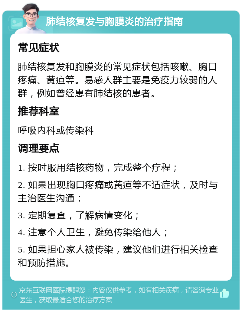 肺结核复发与胸膜炎的治疗指南 常见症状 肺结核复发和胸膜炎的常见症状包括咳嗽、胸口疼痛、黄疸等。易感人群主要是免疫力较弱的人群，例如曾经患有肺结核的患者。 推荐科室 呼吸内科或传染科 调理要点 1. 按时服用结核药物，完成整个疗程； 2. 如果出现胸口疼痛或黄疸等不适症状，及时与主治医生沟通； 3. 定期复查，了解病情变化； 4. 注意个人卫生，避免传染给他人； 5. 如果担心家人被传染，建议他们进行相关检查和预防措施。