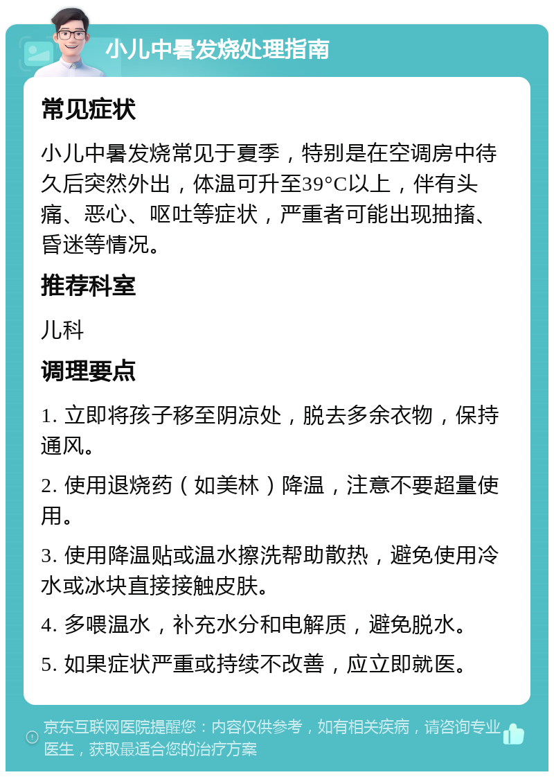 小儿中暑发烧处理指南 常见症状 小儿中暑发烧常见于夏季，特别是在空调房中待久后突然外出，体温可升至39°C以上，伴有头痛、恶心、呕吐等症状，严重者可能出现抽搐、昏迷等情况。 推荐科室 儿科 调理要点 1. 立即将孩子移至阴凉处，脱去多余衣物，保持通风。 2. 使用退烧药（如美林）降温，注意不要超量使用。 3. 使用降温贴或温水擦洗帮助散热，避免使用冷水或冰块直接接触皮肤。 4. 多喂温水，补充水分和电解质，避免脱水。 5. 如果症状严重或持续不改善，应立即就医。