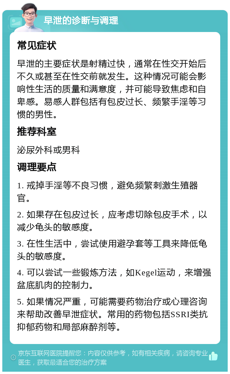 早泄的诊断与调理 常见症状 早泄的主要症状是射精过快，通常在性交开始后不久或甚至在性交前就发生。这种情况可能会影响性生活的质量和满意度，并可能导致焦虑和自卑感。易感人群包括有包皮过长、频繁手淫等习惯的男性。 推荐科室 泌尿外科或男科 调理要点 1. 戒掉手淫等不良习惯，避免频繁刺激生殖器官。 2. 如果存在包皮过长，应考虑切除包皮手术，以减少龟头的敏感度。 3. 在性生活中，尝试使用避孕套等工具来降低龟头的敏感度。 4. 可以尝试一些锻炼方法，如Kegel运动，来增强盆底肌肉的控制力。 5. 如果情况严重，可能需要药物治疗或心理咨询来帮助改善早泄症状。常用的药物包括SSRI类抗抑郁药物和局部麻醉剂等。