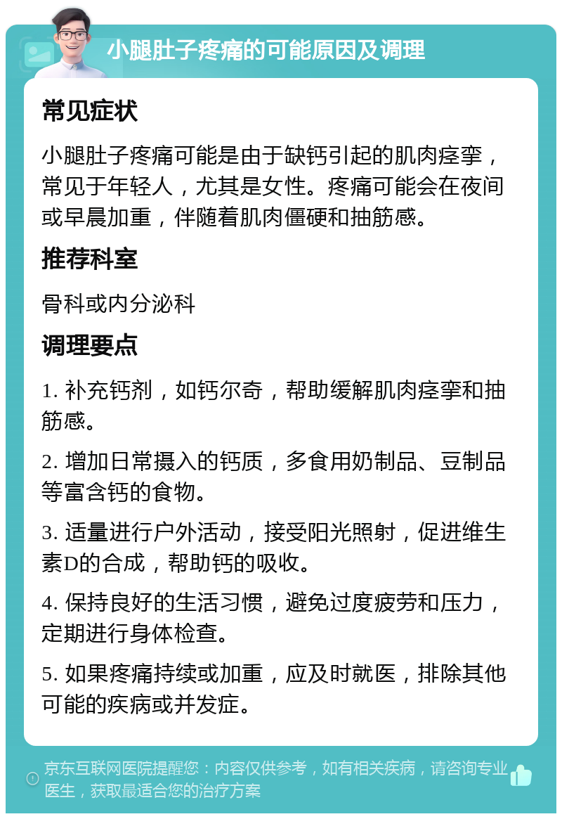 小腿肚子疼痛的可能原因及调理 常见症状 小腿肚子疼痛可能是由于缺钙引起的肌肉痉挛，常见于年轻人，尤其是女性。疼痛可能会在夜间或早晨加重，伴随着肌肉僵硬和抽筋感。 推荐科室 骨科或内分泌科 调理要点 1. 补充钙剂，如钙尔奇，帮助缓解肌肉痉挛和抽筋感。 2. 增加日常摄入的钙质，多食用奶制品、豆制品等富含钙的食物。 3. 适量进行户外活动，接受阳光照射，促进维生素D的合成，帮助钙的吸收。 4. 保持良好的生活习惯，避免过度疲劳和压力，定期进行身体检查。 5. 如果疼痛持续或加重，应及时就医，排除其他可能的疾病或并发症。