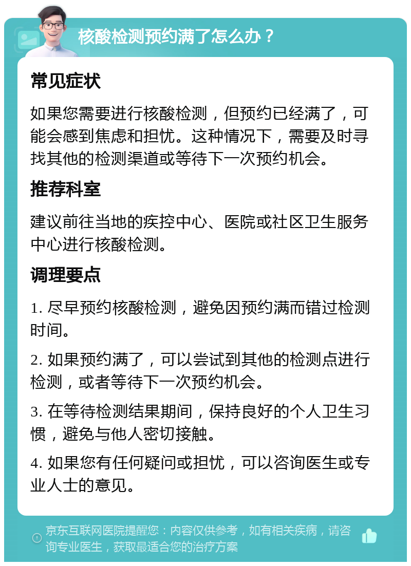 核酸检测预约满了怎么办？ 常见症状 如果您需要进行核酸检测，但预约已经满了，可能会感到焦虑和担忧。这种情况下，需要及时寻找其他的检测渠道或等待下一次预约机会。 推荐科室 建议前往当地的疾控中心、医院或社区卫生服务中心进行核酸检测。 调理要点 1. 尽早预约核酸检测，避免因预约满而错过检测时间。 2. 如果预约满了，可以尝试到其他的检测点进行检测，或者等待下一次预约机会。 3. 在等待检测结果期间，保持良好的个人卫生习惯，避免与他人密切接触。 4. 如果您有任何疑问或担忧，可以咨询医生或专业人士的意见。