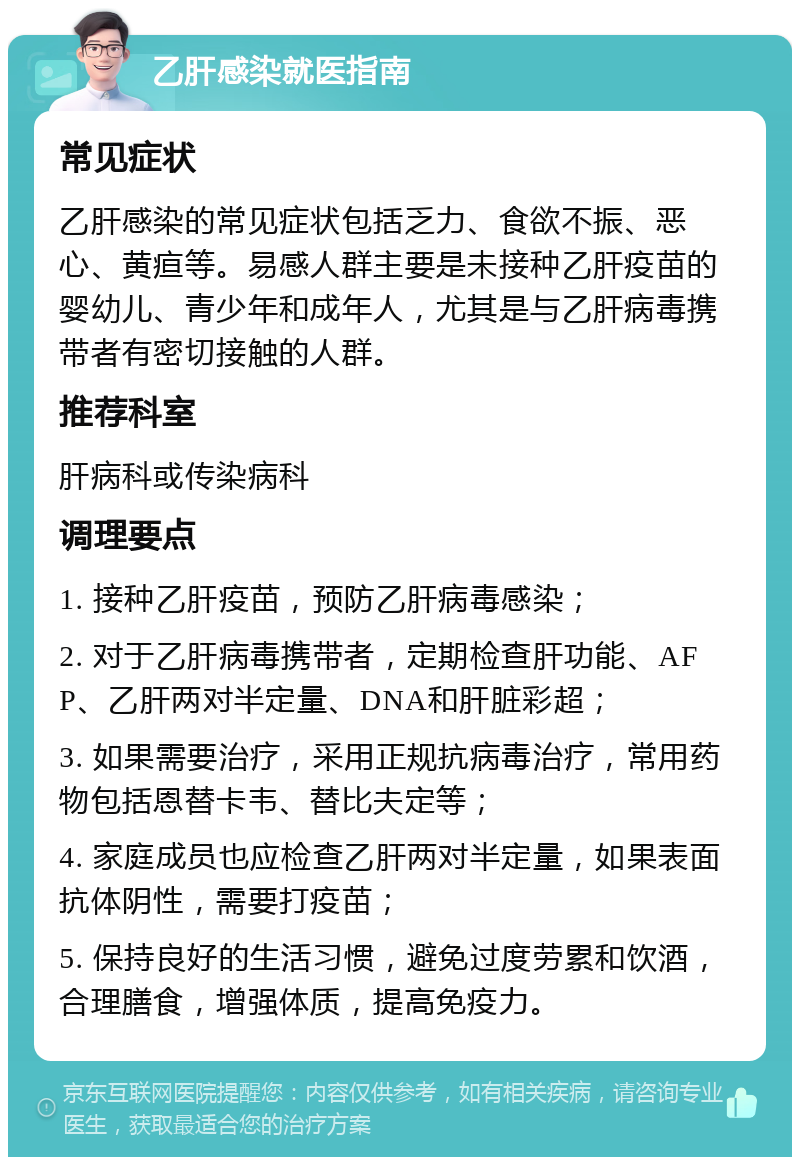 乙肝感染就医指南 常见症状 乙肝感染的常见症状包括乏力、食欲不振、恶心、黄疸等。易感人群主要是未接种乙肝疫苗的婴幼儿、青少年和成年人，尤其是与乙肝病毒携带者有密切接触的人群。 推荐科室 肝病科或传染病科 调理要点 1. 接种乙肝疫苗，预防乙肝病毒感染； 2. 对于乙肝病毒携带者，定期检查肝功能、AFP、乙肝两对半定量、DNA和肝脏彩超； 3. 如果需要治疗，采用正规抗病毒治疗，常用药物包括恩替卡韦、替比夫定等； 4. 家庭成员也应检查乙肝两对半定量，如果表面抗体阴性，需要打疫苗； 5. 保持良好的生活习惯，避免过度劳累和饮酒，合理膳食，增强体质，提高免疫力。