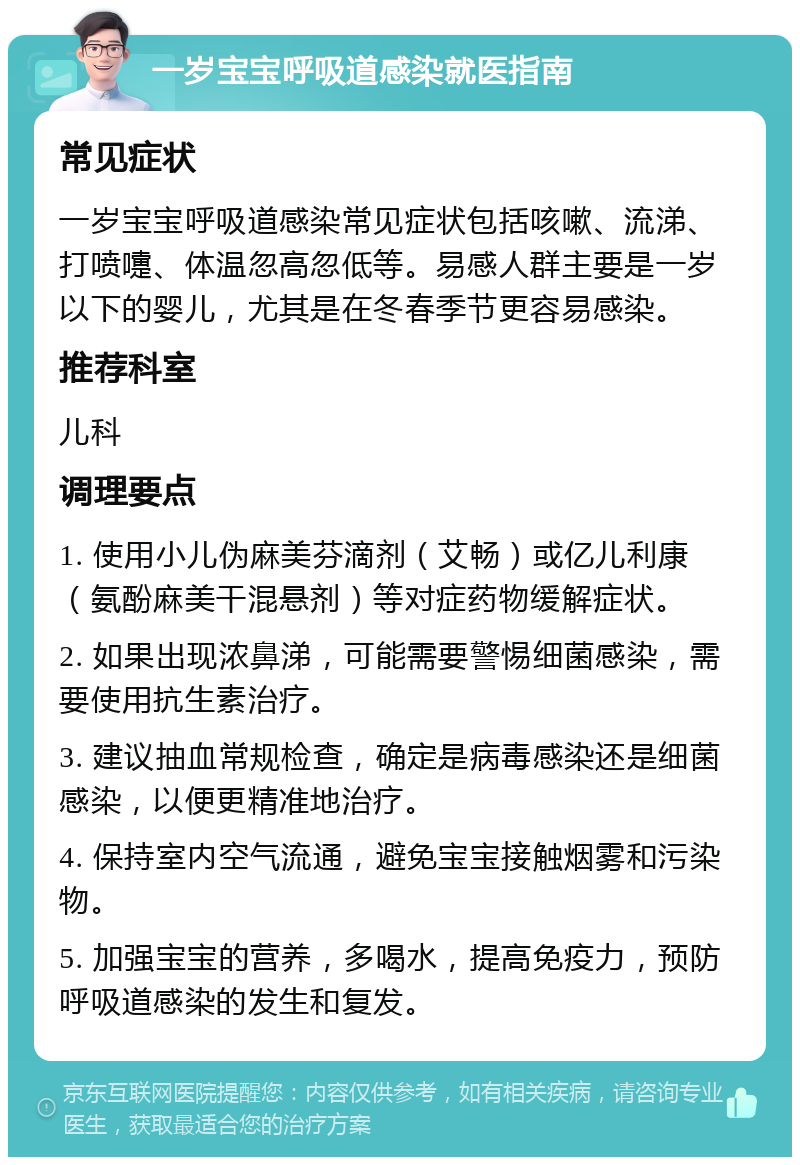 一岁宝宝呼吸道感染就医指南 常见症状 一岁宝宝呼吸道感染常见症状包括咳嗽、流涕、打喷嚏、体温忽高忽低等。易感人群主要是一岁以下的婴儿，尤其是在冬春季节更容易感染。 推荐科室 儿科 调理要点 1. 使用小儿伪麻美芬滴剂（艾畅）或亿儿利康（氨酚麻美干混悬剂）等对症药物缓解症状。 2. 如果出现浓鼻涕，可能需要警惕细菌感染，需要使用抗生素治疗。 3. 建议抽血常规检查，确定是病毒感染还是细菌感染，以便更精准地治疗。 4. 保持室内空气流通，避免宝宝接触烟雾和污染物。 5. 加强宝宝的营养，多喝水，提高免疫力，预防呼吸道感染的发生和复发。