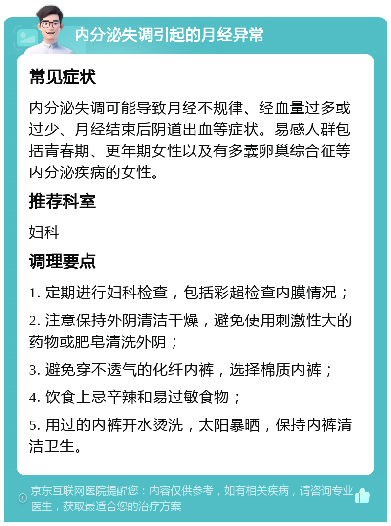 内分泌失调引起的月经异常 常见症状 内分泌失调可能导致月经不规律、经血量过多或过少、月经结束后阴道出血等症状。易感人群包括青春期、更年期女性以及有多囊卵巢综合征等内分泌疾病的女性。 推荐科室 妇科 调理要点 1. 定期进行妇科检查，包括彩超检查内膜情况； 2. 注意保持外阴清洁干燥，避免使用刺激性大的药物或肥皂清洗外阴； 3. 避免穿不透气的化纤内裤，选择棉质内裤； 4. 饮食上忌辛辣和易过敏食物； 5. 用过的内裤开水烫洗，太阳暴晒，保持内裤清洁卫生。