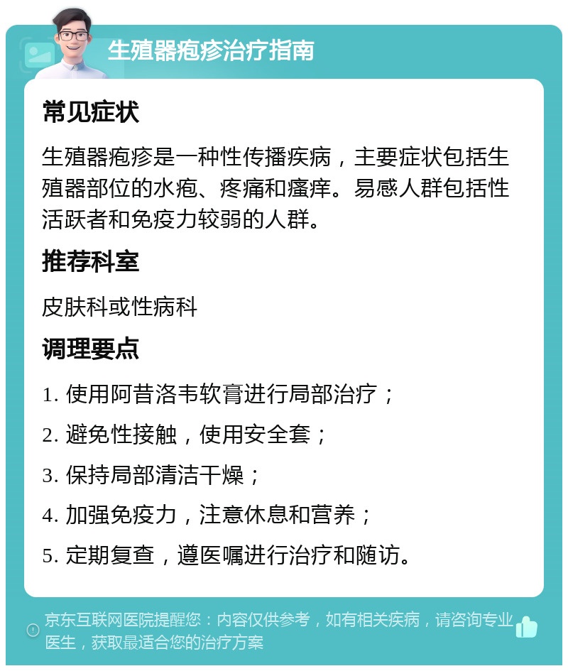 生殖器疱疹治疗指南 常见症状 生殖器疱疹是一种性传播疾病，主要症状包括生殖器部位的水疱、疼痛和瘙痒。易感人群包括性活跃者和免疫力较弱的人群。 推荐科室 皮肤科或性病科 调理要点 1. 使用阿昔洛韦软膏进行局部治疗； 2. 避免性接触，使用安全套； 3. 保持局部清洁干燥； 4. 加强免疫力，注意休息和营养； 5. 定期复查，遵医嘱进行治疗和随访。