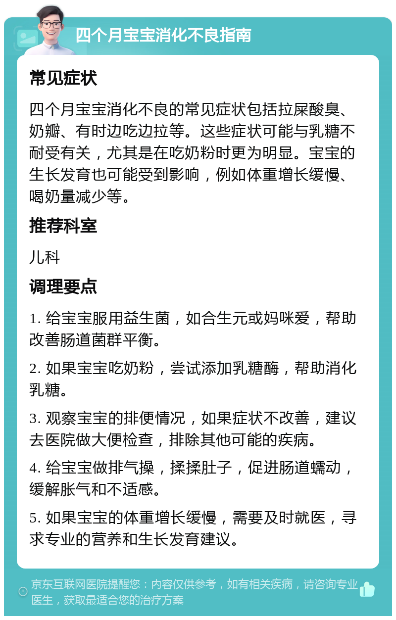 四个月宝宝消化不良指南 常见症状 四个月宝宝消化不良的常见症状包括拉屎酸臭、奶瓣、有时边吃边拉等。这些症状可能与乳糖不耐受有关，尤其是在吃奶粉时更为明显。宝宝的生长发育也可能受到影响，例如体重增长缓慢、喝奶量减少等。 推荐科室 儿科 调理要点 1. 给宝宝服用益生菌，如合生元或妈咪爱，帮助改善肠道菌群平衡。 2. 如果宝宝吃奶粉，尝试添加乳糖酶，帮助消化乳糖。 3. 观察宝宝的排便情况，如果症状不改善，建议去医院做大便检查，排除其他可能的疾病。 4. 给宝宝做排气操，揉揉肚子，促进肠道蠕动，缓解胀气和不适感。 5. 如果宝宝的体重增长缓慢，需要及时就医，寻求专业的营养和生长发育建议。