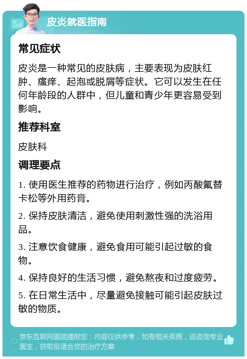 皮炎就医指南 常见症状 皮炎是一种常见的皮肤病，主要表现为皮肤红肿、瘙痒、起泡或脱屑等症状。它可以发生在任何年龄段的人群中，但儿童和青少年更容易受到影响。 推荐科室 皮肤科 调理要点 1. 使用医生推荐的药物进行治疗，例如丙酸氟替卡松等外用药膏。 2. 保持皮肤清洁，避免使用刺激性强的洗浴用品。 3. 注意饮食健康，避免食用可能引起过敏的食物。 4. 保持良好的生活习惯，避免熬夜和过度疲劳。 5. 在日常生活中，尽量避免接触可能引起皮肤过敏的物质。